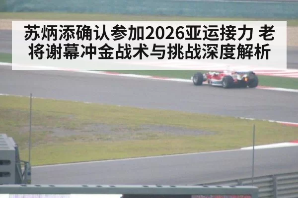 苏炳添确认参加2026亚运接力 老将谢幕冲金战术与挑战深度解析