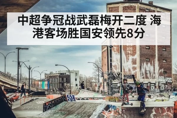 中超争冠战武磊梅开二度 海港客场胜国安领先8分