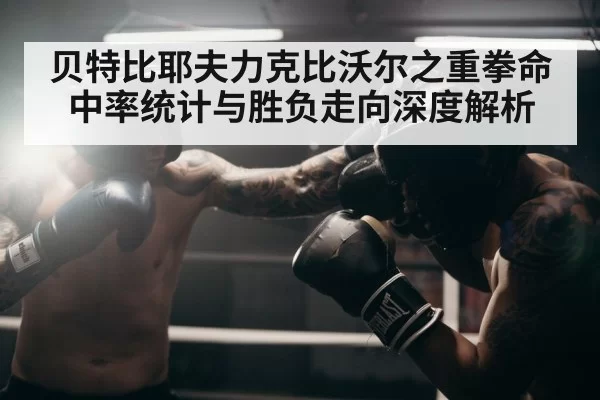 贝特比耶夫力克比沃尔之重拳命中率统计与胜负走向深度解析